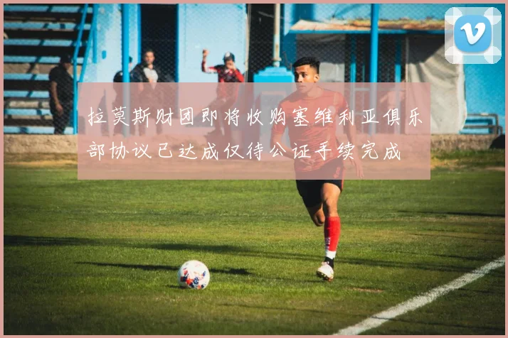 拉莫斯财团即将收购塞维利亚俱乐部协议已达成仅待公证手续完成