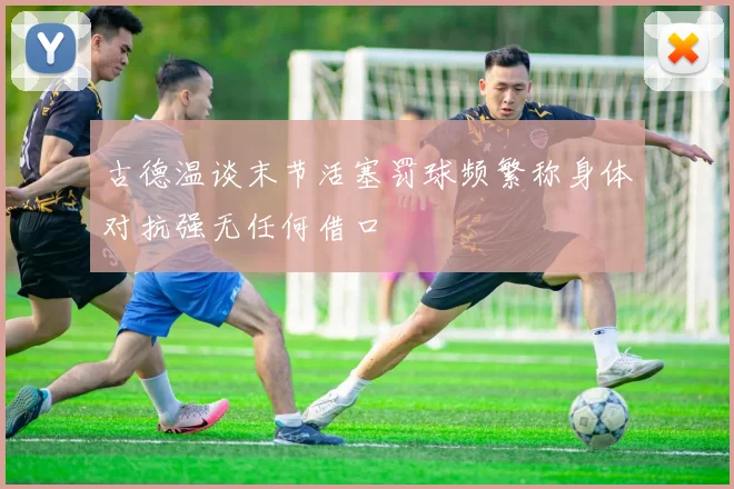 古德温谈末节活塞罚球频繁称身体对抗强无任何借口