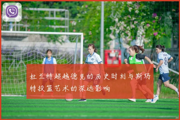 杜兰特超越德克的历史时刻与斯玛特投篮艺术的深远影响