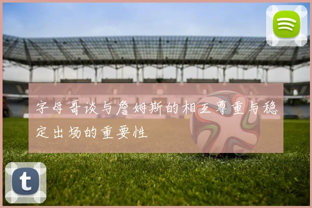 字母哥谈与詹姆斯的相互尊重与稳定出场的重要性