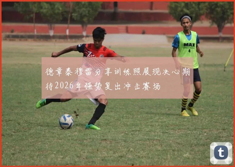 德章泰穆雷分享训练照展现决心期待2026年强势复出冲击赛场