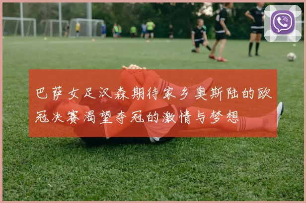 巴萨女足汉森期待家乡奥斯陆的欧冠决赛渴望夺冠的激情与梦想