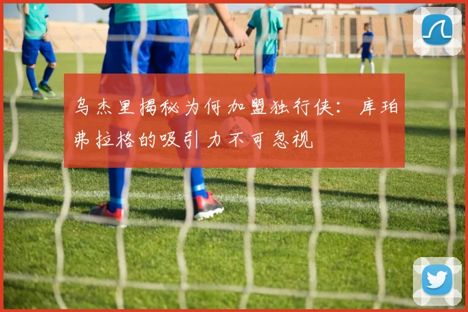 乌杰里揭秘为何加盟独行侠：库珀弗拉格的吸引力不可忽视