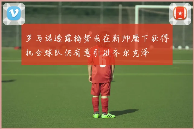 罗马诺透露梅努或在新帅麾下获得机会球队仍有意引进齐尔克泽