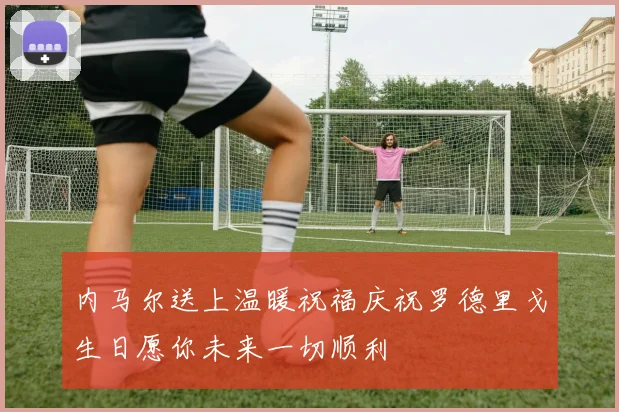 内马尔送上温暖祝福庆祝罗德里戈生日愿你未来一切顺利