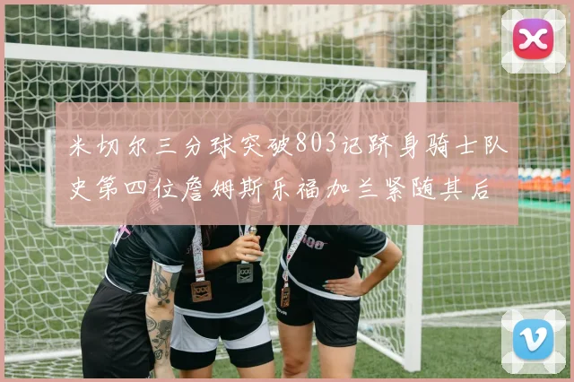 米切尔三分球突破803记跻身骑士队史第四位詹姆斯乐福加兰紧随其后