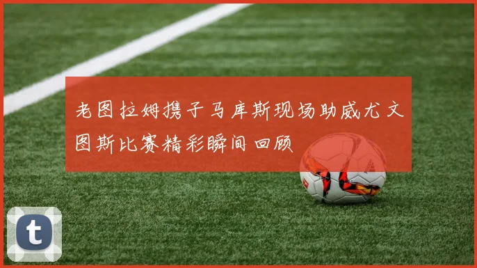 老图拉姆携子马库斯现场助威尤文图斯比赛精彩瞬间回顾