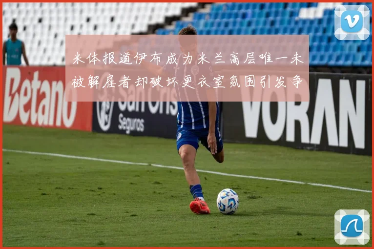 米体报道伊布成为米兰高层唯一未被解雇者却破坏更衣室氛围引发争议