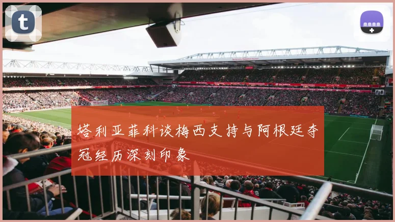 塔利亚菲科谈梅西支持与阿根廷夺冠经历深刻印象
