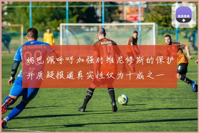 姆巴佩呼吁加强对维尼修斯的保护并质疑报道真实性仅为十成之一