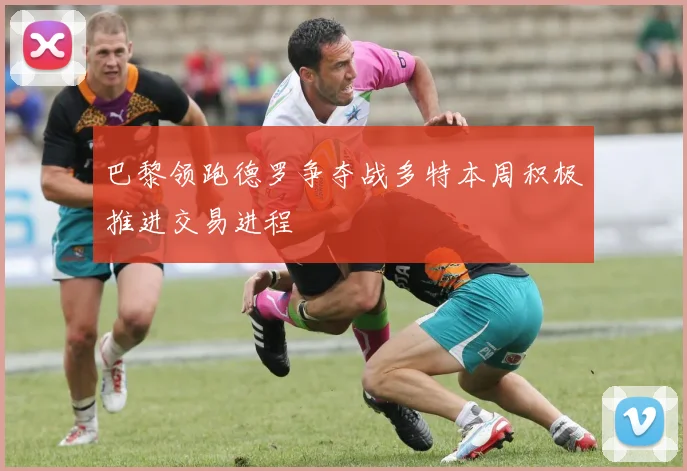 巴黎领跑德罗争夺战多特本周积极推进交易进程