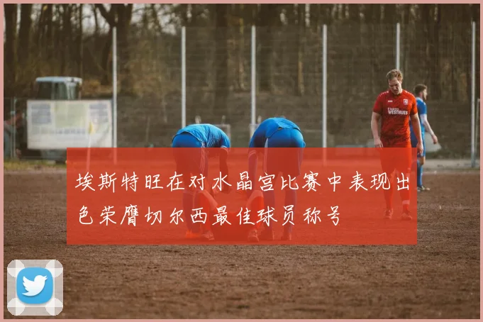 埃斯特旺在对水晶宫比赛中表现出色荣膺切尔西最佳球员称号