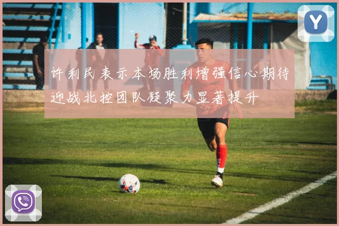 许利民表示本场胜利增强信心期待迎战北控团队凝聚力显著提升